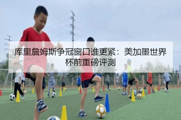 库里詹姆斯争冠窗口谁更紧：美加墨世界杯前重磅评测