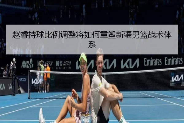 赵睿持球比例调整将如何重塑新疆男篮战术体系