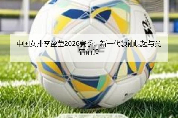 中国女排李盈莹2026赛季：新一代领袖崛起与竞猜前瞻